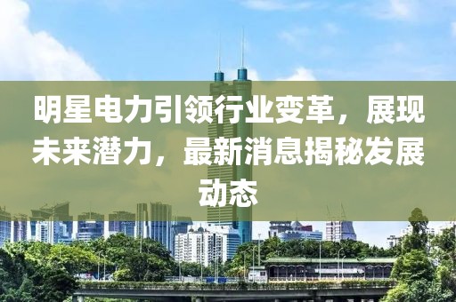 明星电力引领行业变革，展现未来潜力，最新消息揭秘发展动态