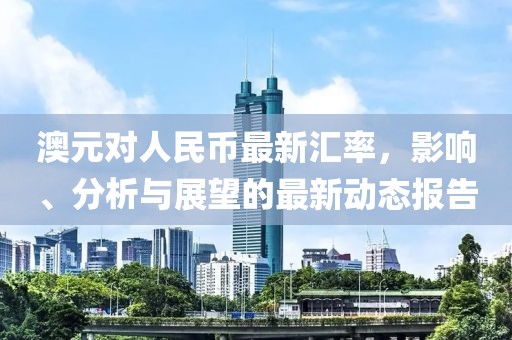 澳元对人民币最新汇率，影响、分析与展望的最新动态报告