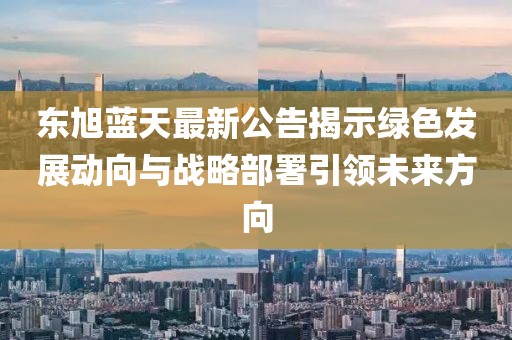 东旭蓝天最新公告揭示绿色发展动向与战略部署引领未来方向