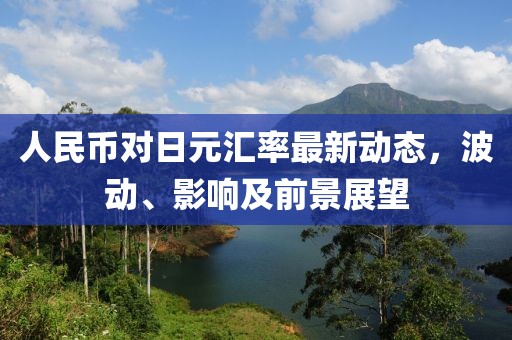 人民币对日元汇率最新动态，波动、影响及前景展望