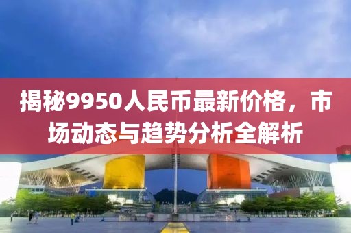 揭秘9950人民币最新价格，市场动态与趋势分析全解析