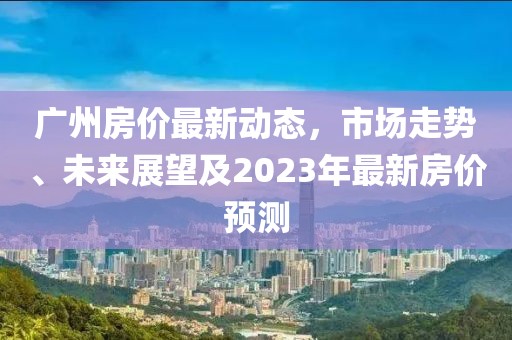 广州房价最新动态，市场走势、未来展望及2023年最新房价预测