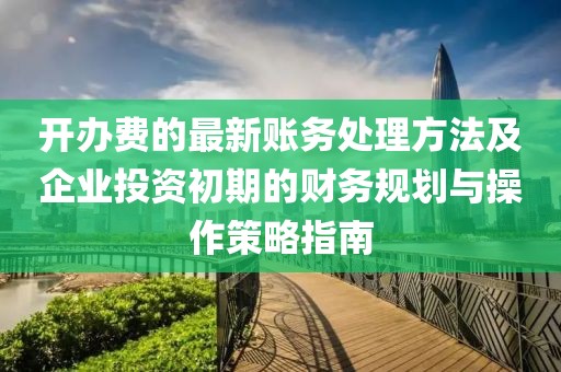 开办费的最新账务处理方法及企业投资初期的财务规划与操作策略指南