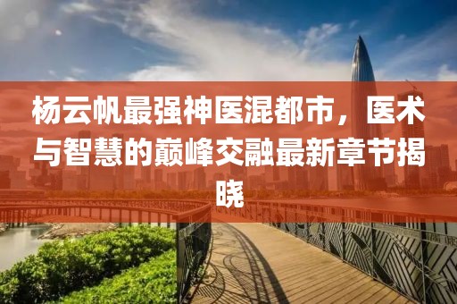 杨云帆最强神医混都市，医术与智慧的巅峰交融最新章节揭晓